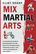 Mix Martial Arts: a Comprehensive Guide to Boxing, Brazilian Jiu-Jitsu, Muay Thai, Wrestling, Karate, Taekwondo, Kung Fu, Judo, Sambo, and Capoeira for MMA Mastery