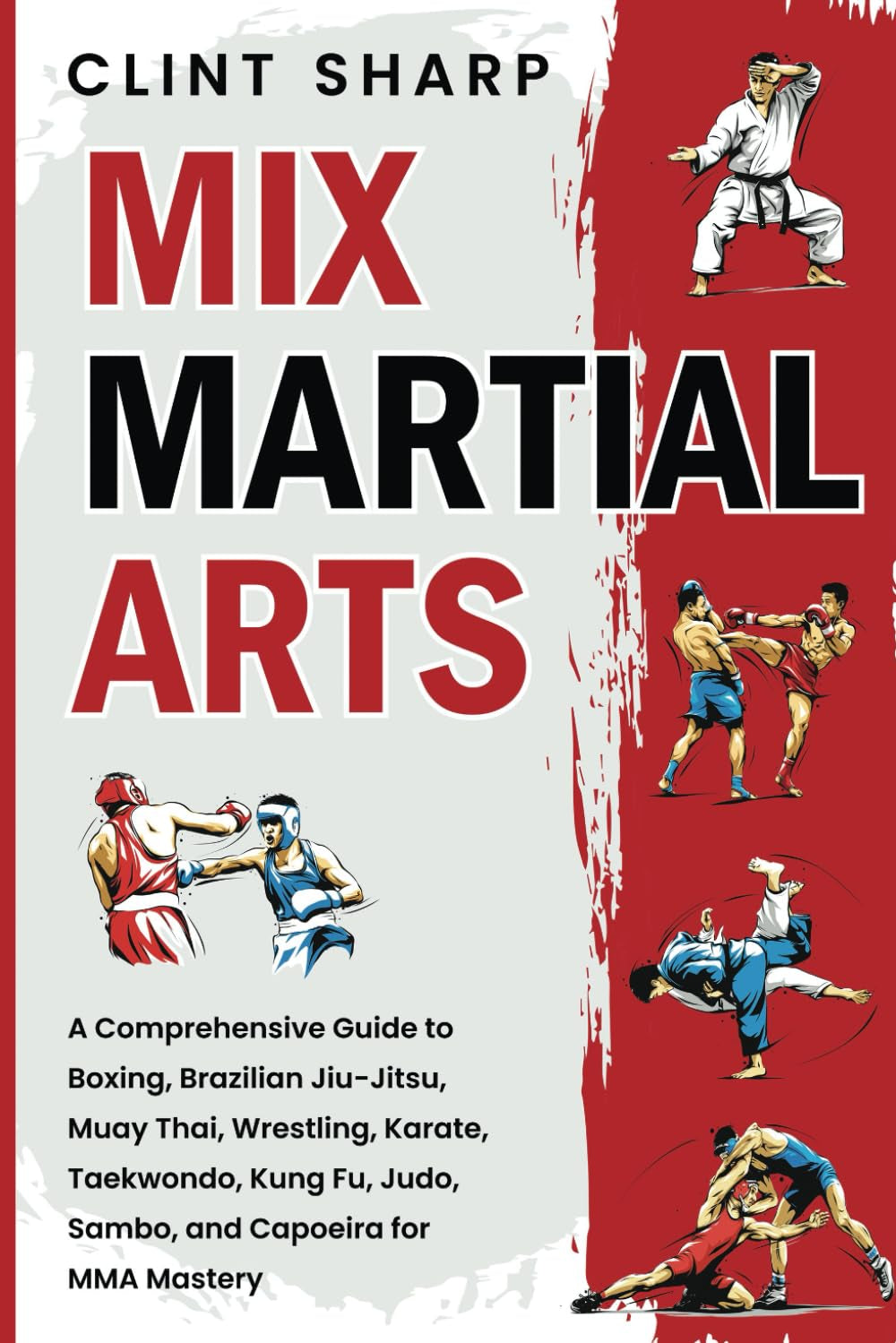 Mix Martial Arts: a Comprehensive Guide to Boxing, Brazilian Jiu-Jitsu, Muay Thai, Wrestling, Karate, Taekwondo, Kung Fu, Judo, Sambo, and Capoeira for MMA Mastery